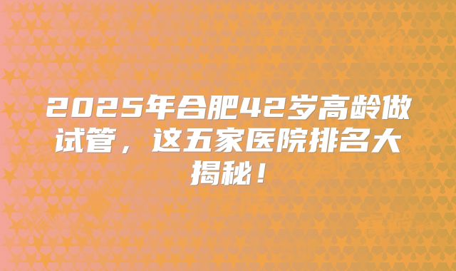2025年合肥42岁高龄做试管，这五家医院排名大揭秘！