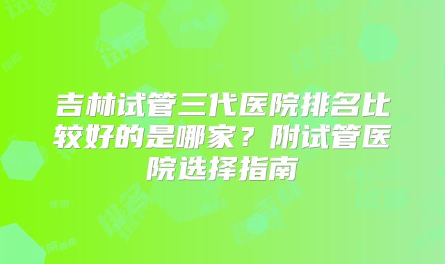吉林试管三代医院排名比较好的是哪家？附试管医院选择指南