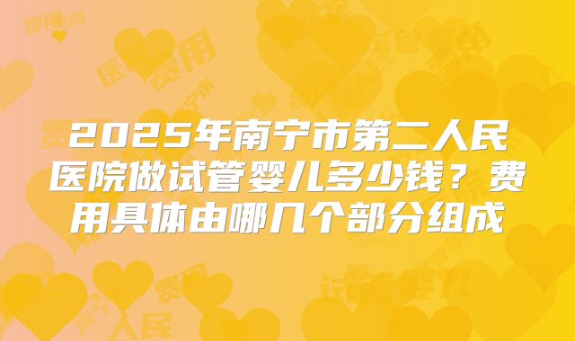 2025年南宁市第二人民医院做试管婴儿多少钱？费用具体由哪几个部分组成
