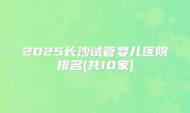2025长沙试管婴儿医院排名(共10家)