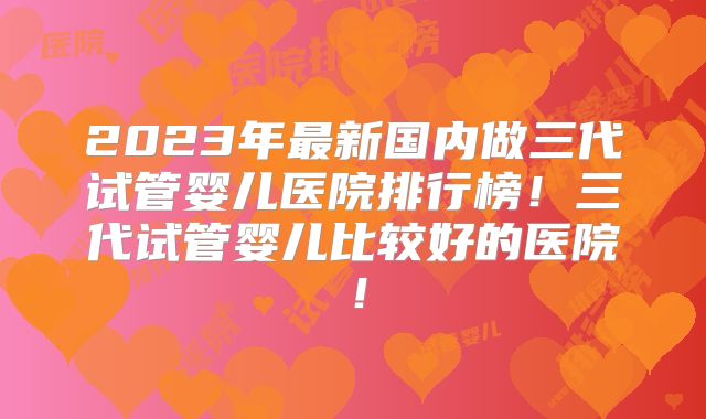 2023年最新国内做三代试管婴儿医院排行榜！三代试管婴儿比较好的医院！