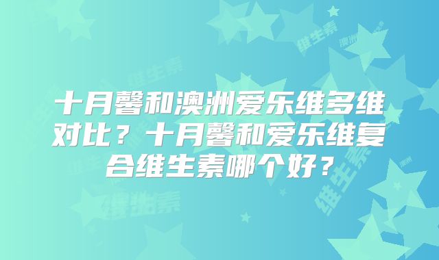 十月馨和澳洲爱乐维多维对比？十月馨和爱乐维复合维生素哪个好？