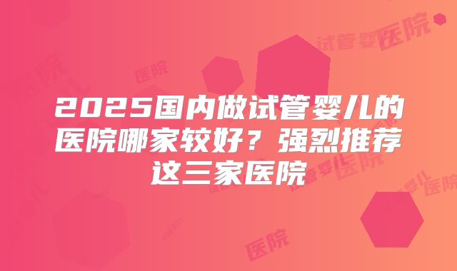 2025国内做试管婴儿的医院哪家较好？强烈推荐这三家医院