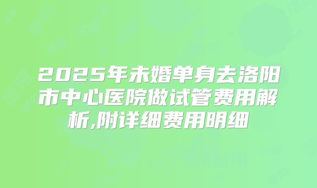 2025年未婚单身去洛阳市中心医院做试管费用解析,附详细费用明细