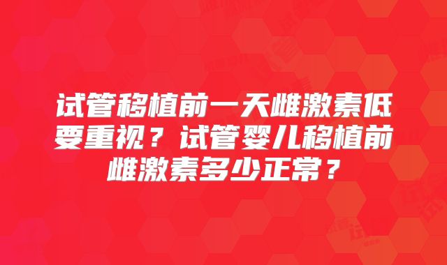 试管移植前一天雌激素低要重视？试管婴儿移植前雌激素多少正常？