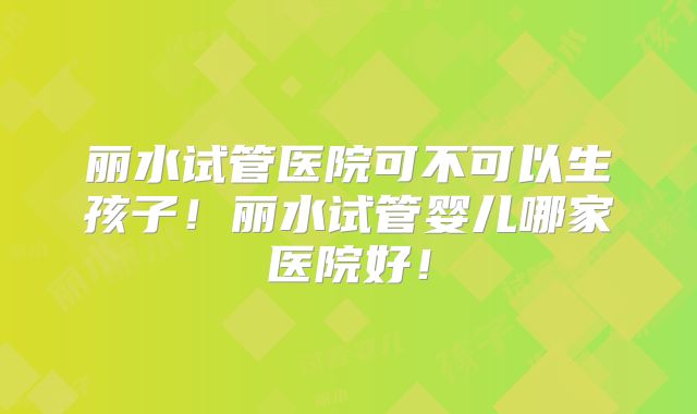 丽水试管医院可不可以生孩子！丽水试管婴儿哪家医院好！