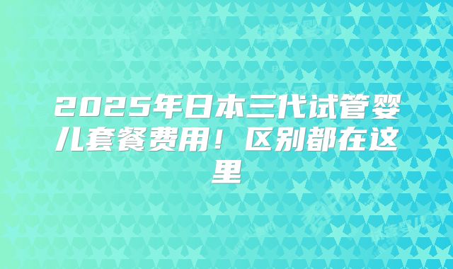 2025年日本三代试管婴儿套餐费用!区别都在这里