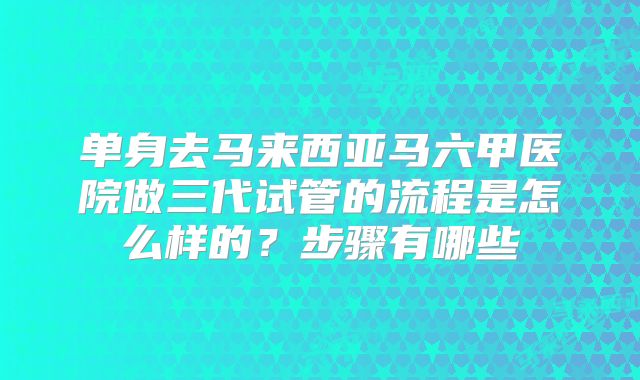 单身去马来西亚马六甲医院做三代试管的流程是怎么样的？步骤有哪些