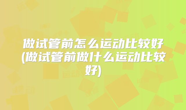 做试管前怎么运动比较好(做试管前做什么运动比较好)