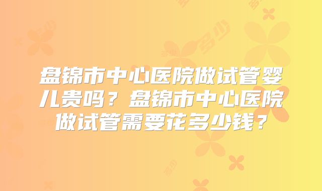 盘锦市中心医院做试管婴儿贵吗？盘锦市中心医院做试管需要花多少钱？