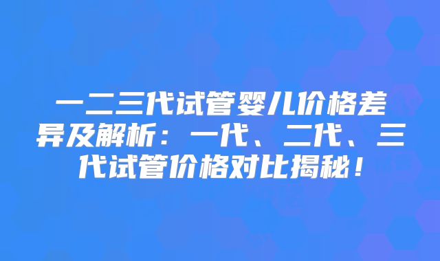 一二三代试管婴儿价格差异及解析：一代、二代、三代试管价格对比揭秘！