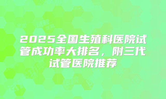2025全国生殖科医院试管成功率大排名,附三代试管医院推荐
