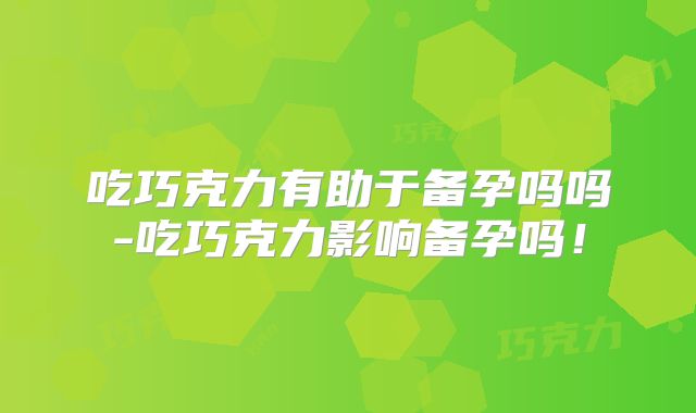 吃巧克力有助于备孕吗吗-吃巧克力影响备孕吗！