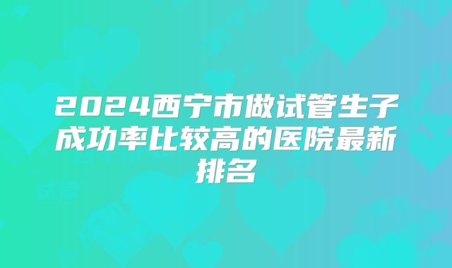 2024西宁市做试管生子成功率比较高的医院最新排名
