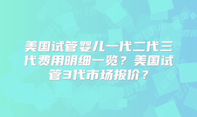 美国试管婴儿一代二代三代费用明细一览?美国试管3代市场报价?