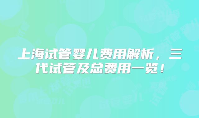 上海试管婴儿费用解析，三代试管及总费用一览！