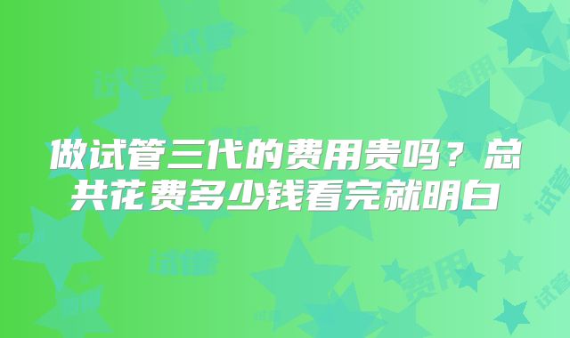 做试管三代的费用贵吗?总共花费多少钱看完就明白
