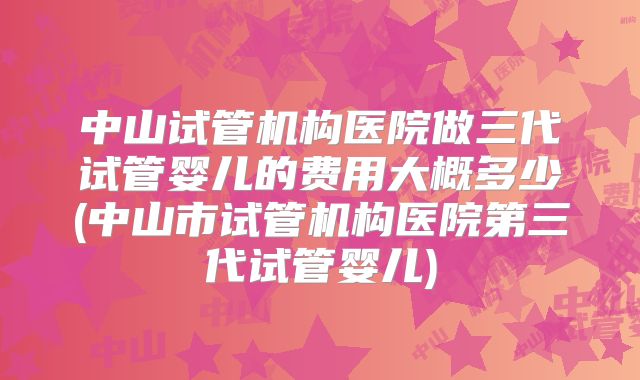 中山试管机构医院做三代试管婴儿的费用大概多少(中山市试管机构医院第三代试管婴儿)