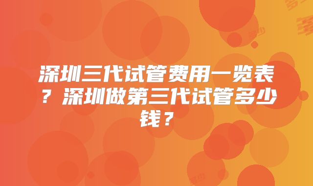 深圳三代试管费用一览表？深圳做第三代试管多少钱？
