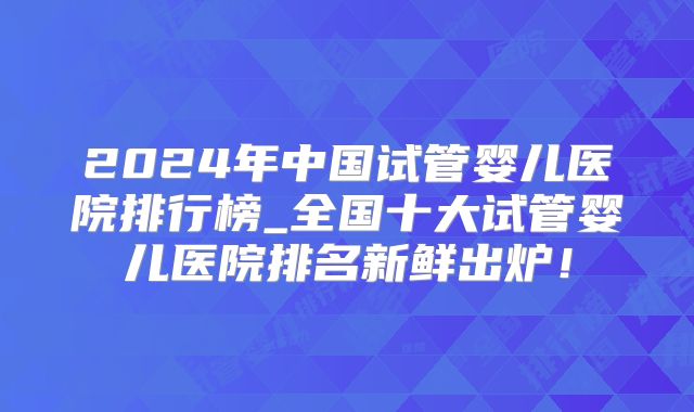 2024年中国试管婴儿医院排行榜_全国十大试管婴儿医院排名新鲜出炉！