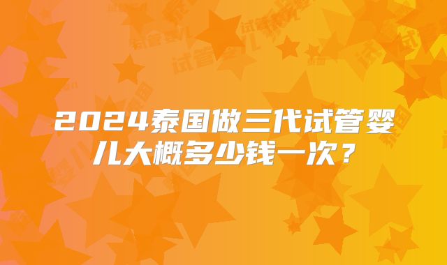 2024泰国做三代试管婴儿大概多少钱一次？