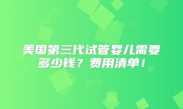 美国第三代试管婴儿需要多少钱?费用清单!