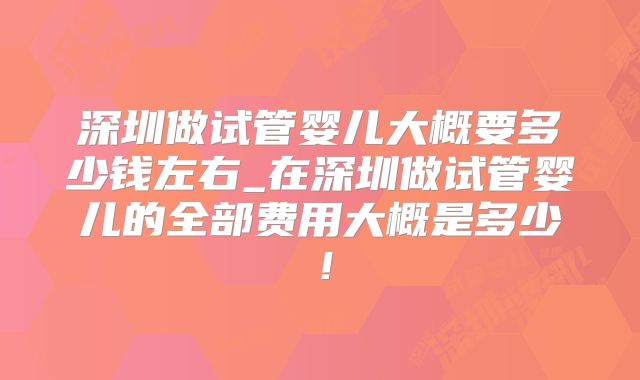 深圳做试管婴儿大概要多少钱左右_在深圳做试管婴儿的全部费用大概是多少！