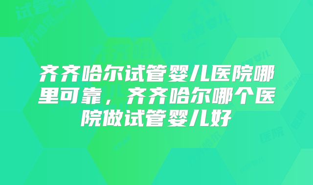 齐齐哈尔试管婴儿医院哪里可靠，齐齐哈尔哪个医院做试管婴儿好