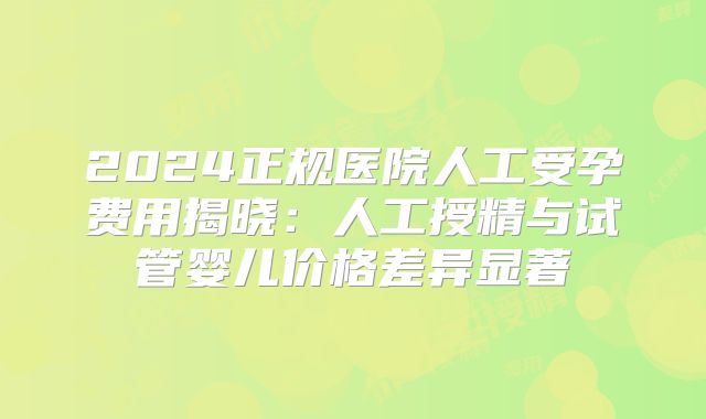 2024正规医院人工受孕费用揭晓:人工授精与试管婴儿价格差异显著