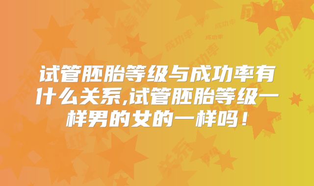 试管胚胎等级与成功率有什么关系,试管胚胎等级一样男的女的一样吗!