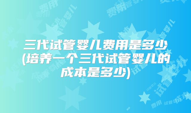 三代试管婴儿费用是多少(培养一个三代试管婴儿的成本是多少)