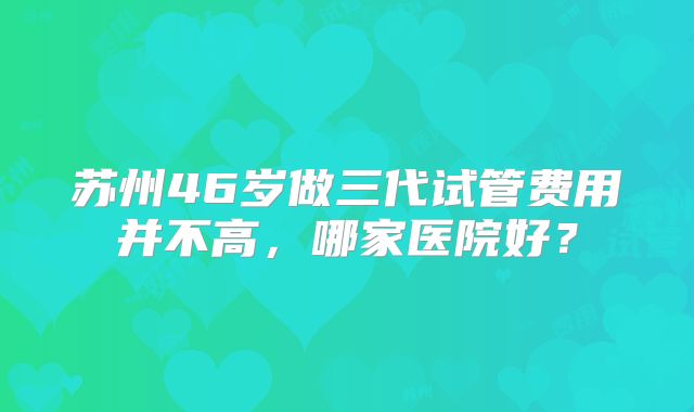 苏州46岁做三代试管费用并不高，哪家医院好？
