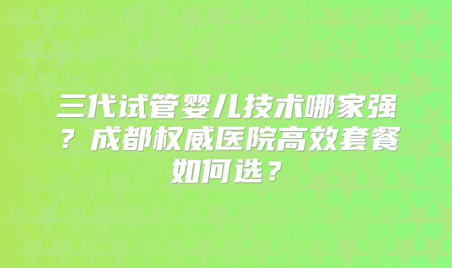 三代试管婴儿技术哪家强？成都权威医院高效套餐如何选？