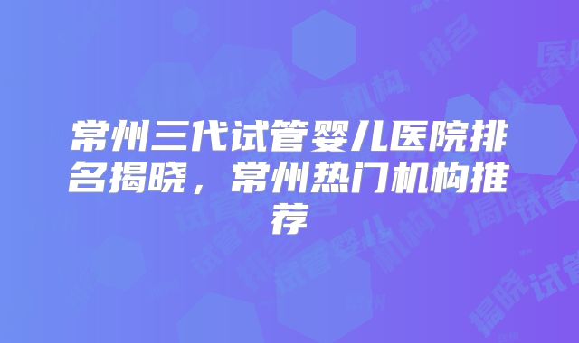 常州三代试管婴儿医院排名揭晓，常州热门机构推荐