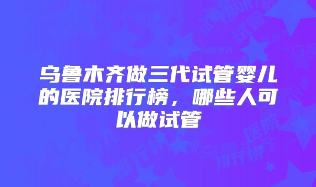 乌鲁木齐做三代试管婴儿的医院排行榜，哪些人可以做试管