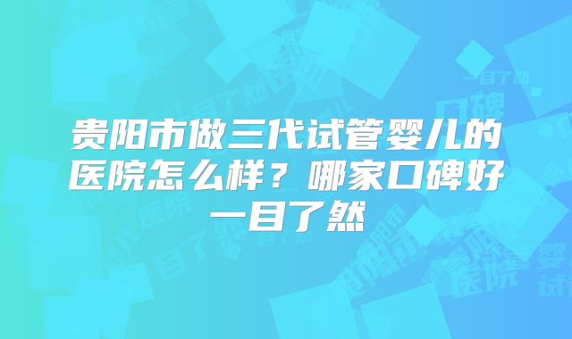 贵阳市做三代试管婴儿的医院怎么样？哪家口碑好一目了然