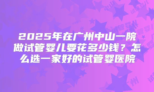 2025年在广州中山一院做试管婴儿要花多少钱？怎么选一家好的试管婴医院