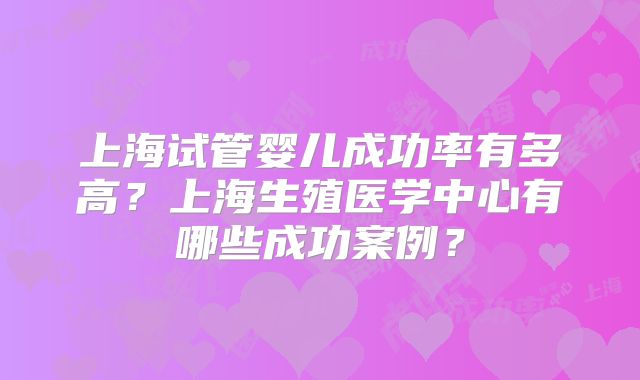 上海试管婴儿成功率有多高？上海生殖医学中心有哪些成功案例？