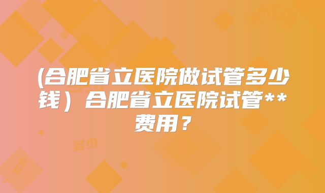 (合肥省立医院做试管多少钱)合肥省立医院试管**费用?