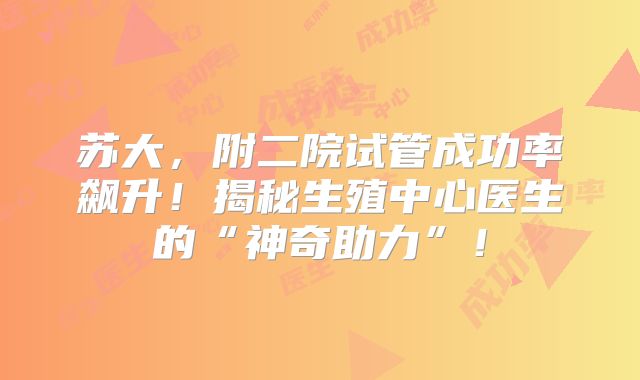 苏大，附二院试管成功率飙升！揭秘生殖中心医生的“神奇助力”！