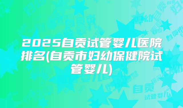 2025自贡试管婴儿医院排名(自贡市妇幼保健院试管婴儿)