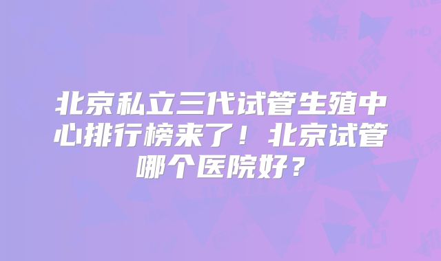 北京私立三代试管生殖中心排行榜来了!北京试管哪个医院好?