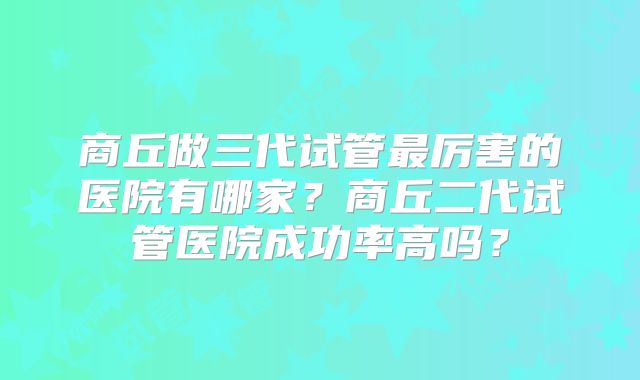 商丘做三代试管最厉害的医院有哪家？商丘二代试管医院成功率高吗？