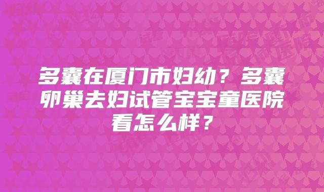 多囊在厦门市妇幼?多囊卵巢去妇试管宝宝童医院看怎么样?