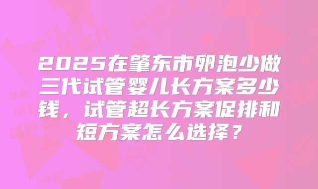 2025在肇东市卵泡少做三代试管婴儿长方案多少钱,试管超长方案促排和短方案怎么选择?