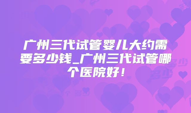 广州三代试管婴儿大约需要多少钱_广州三代试管哪个医院好！