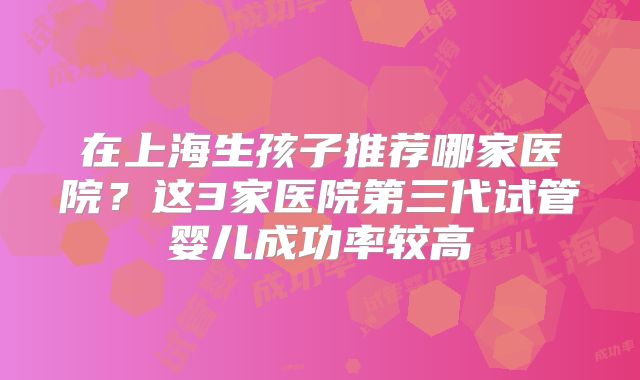 在上海生孩子推荐哪家医院？这3家医院第三代试管婴儿成功率较高