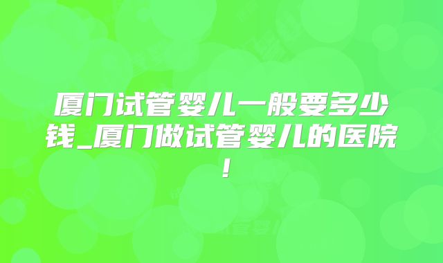 厦门试管婴儿一般要多少钱_厦门做试管婴儿的医院！
