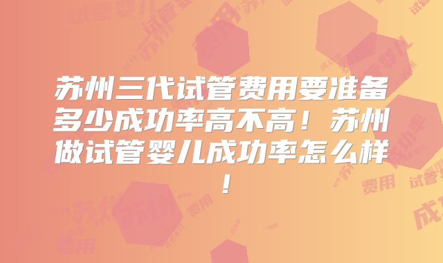 苏州三代试管费用要准备多少成功率高不高！苏州做试管婴儿成功率怎么样！
