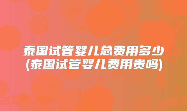 泰国试管婴儿总费用多少(泰国试管婴儿费用贵吗)